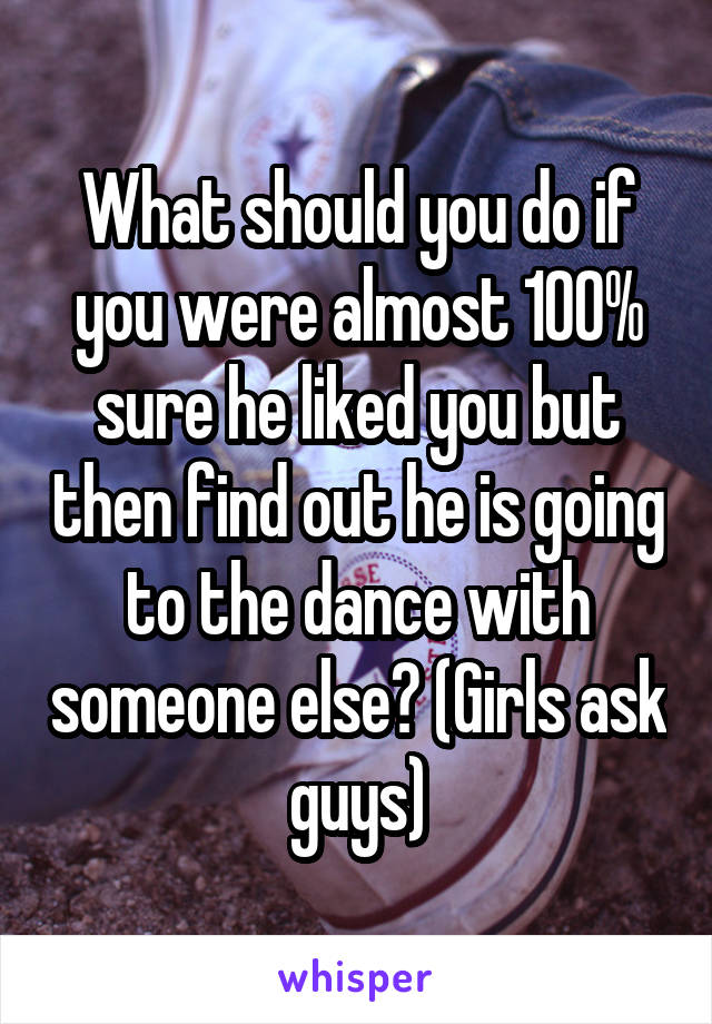 What should you do if you were almost 100% sure he liked you but then find out he is going to the dance with someone else? (Girls ask guys)