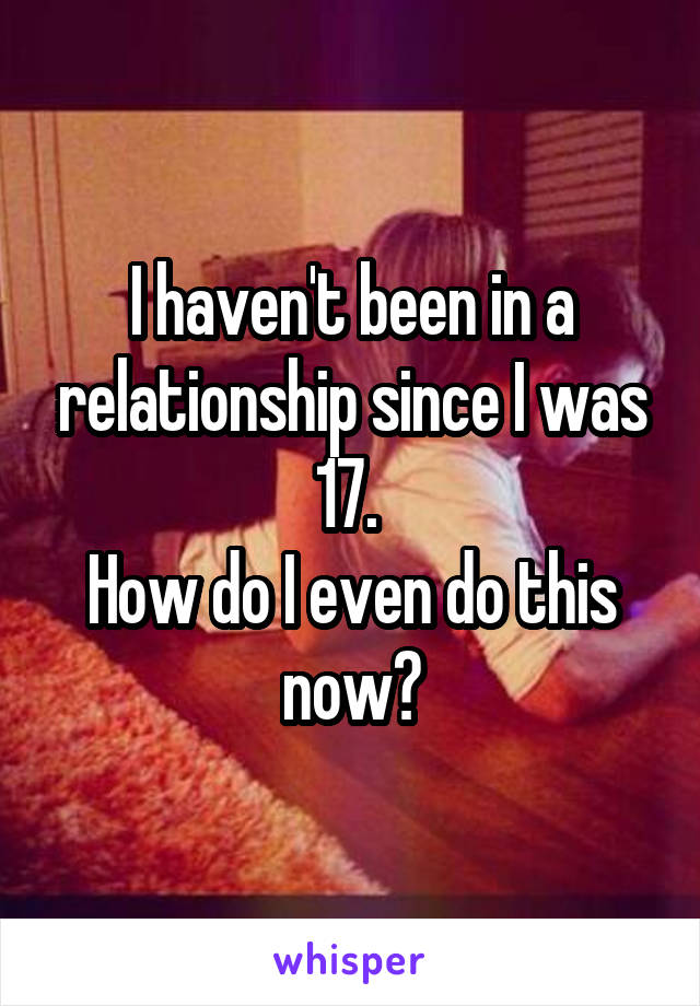 I haven't been in a relationship since I was 17. 
How do I even do this now?