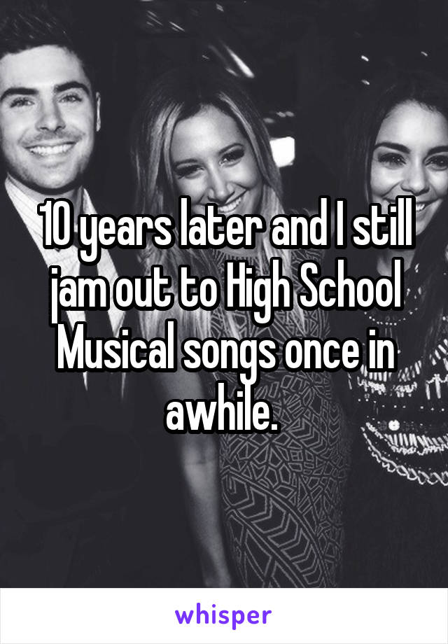 10 years later and I still jam out to High School Musical songs once in awhile. 