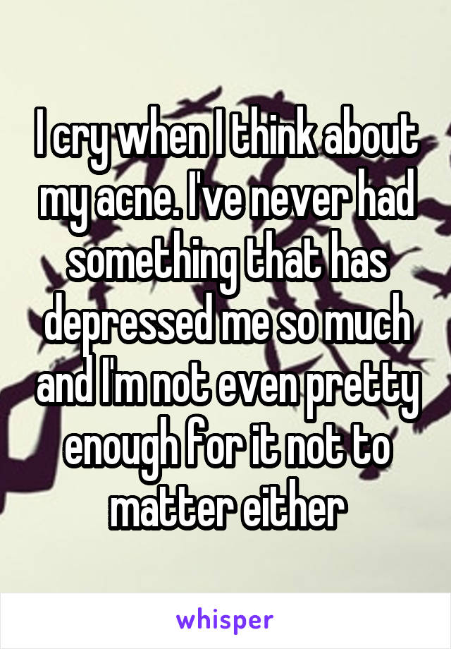 I cry when I think about my acne. I've never had something that has depressed me so much and I'm not even pretty enough for it not to matter either