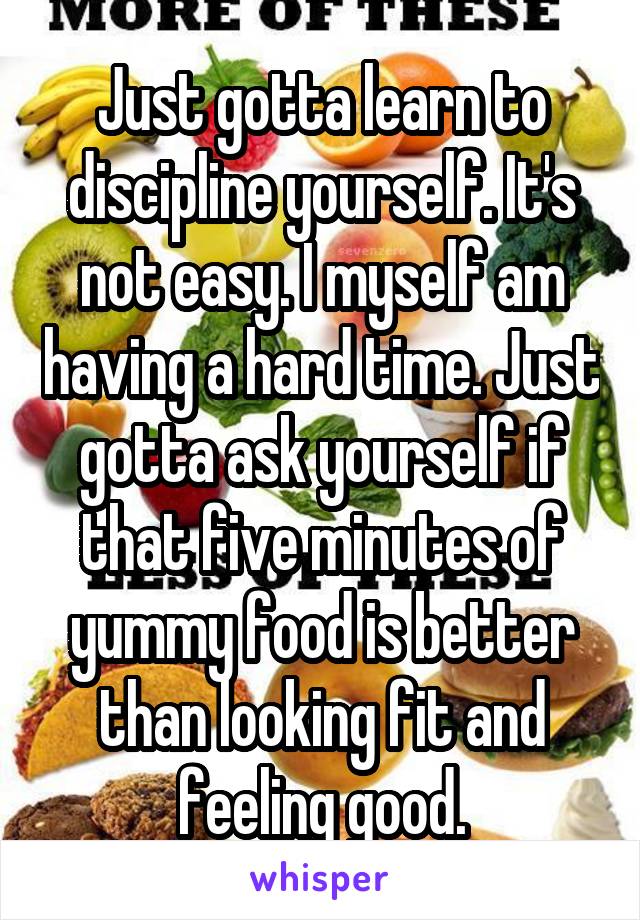 Just gotta learn to discipline yourself. It's not easy. I myself am having a hard time. Just gotta ask yourself if that five minutes of yummy food is better than looking fit and feeling good.