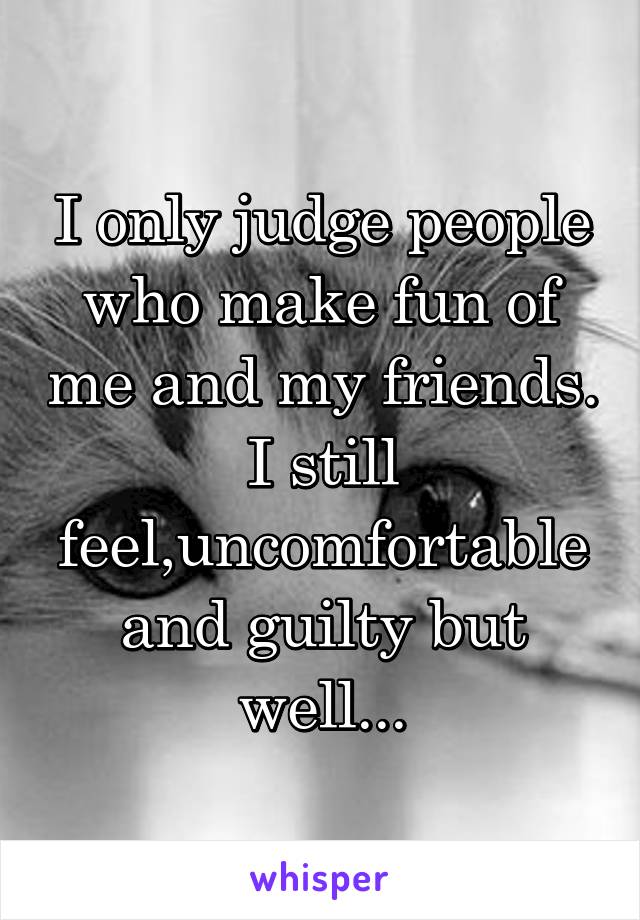 I only judge people who make fun of me and my friends.
I still feel,uncomfortable and guilty but well...