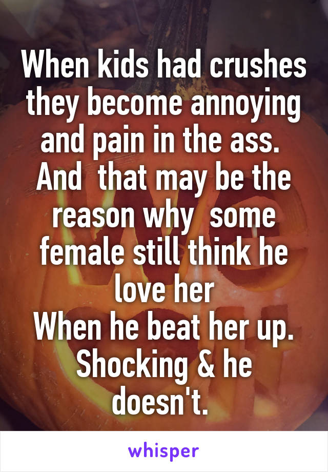 When kids had crushes they become annoying and pain in the ass. 
And  that may be the reason why  some female still think he love her
When he beat her up.
Shocking & he doesn't. 