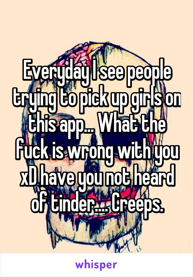 Everyday I see people trying to pick up girls on this app... What the fuck is wrong with you xD have you not heard of tinder.... Creeps.