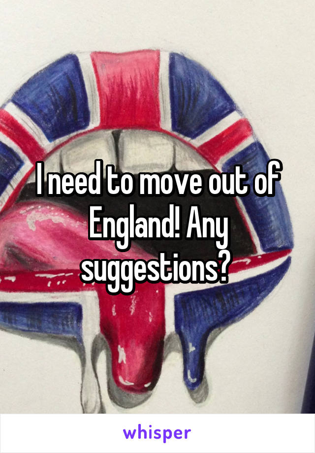 I need to move out of England! Any suggestions? 
