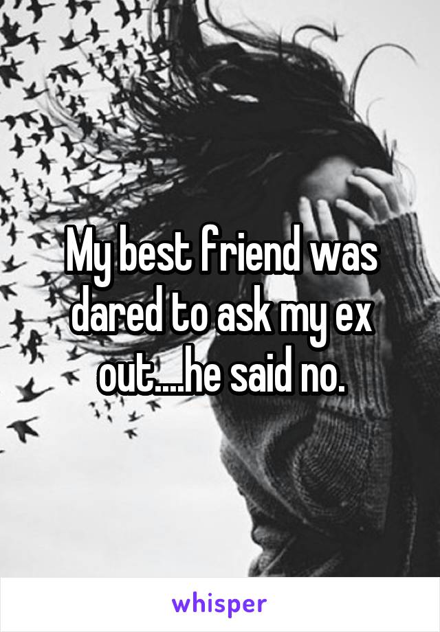 My best friend was dared to ask my ex out....he said no.