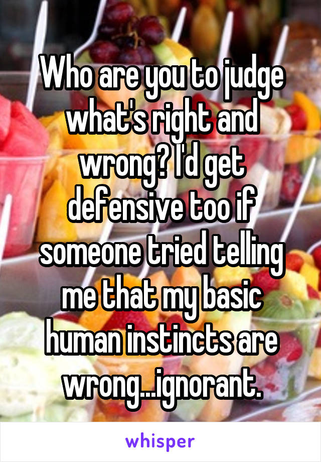 Who are you to judge what's right and wrong? I'd get defensive too if someone tried telling me that my basic human instincts are wrong...ignorant.