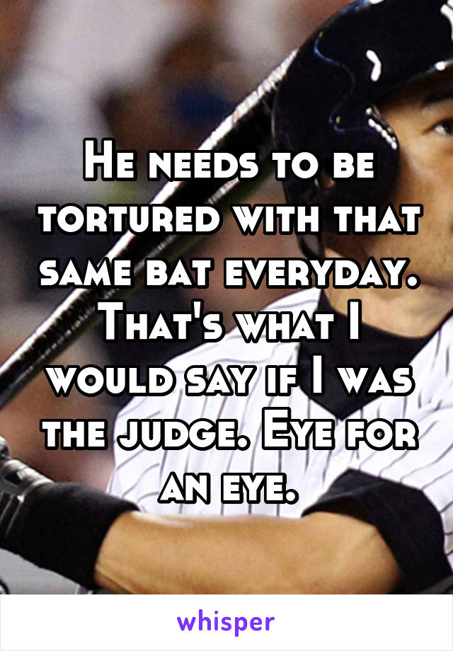 He needs to be tortured with that same bat everyday. That's what I would say if I was the judge. Eye for an eye.