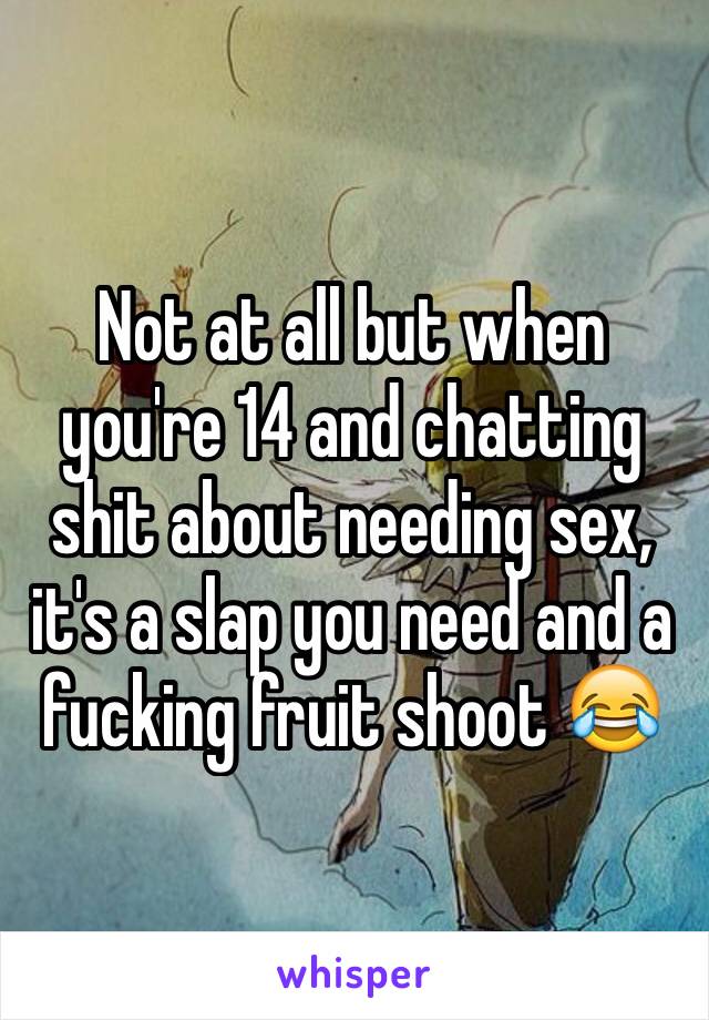 Not at all but when you're 14 and chatting shit about needing sex, it's a slap you need and a fucking fruit shoot 😂