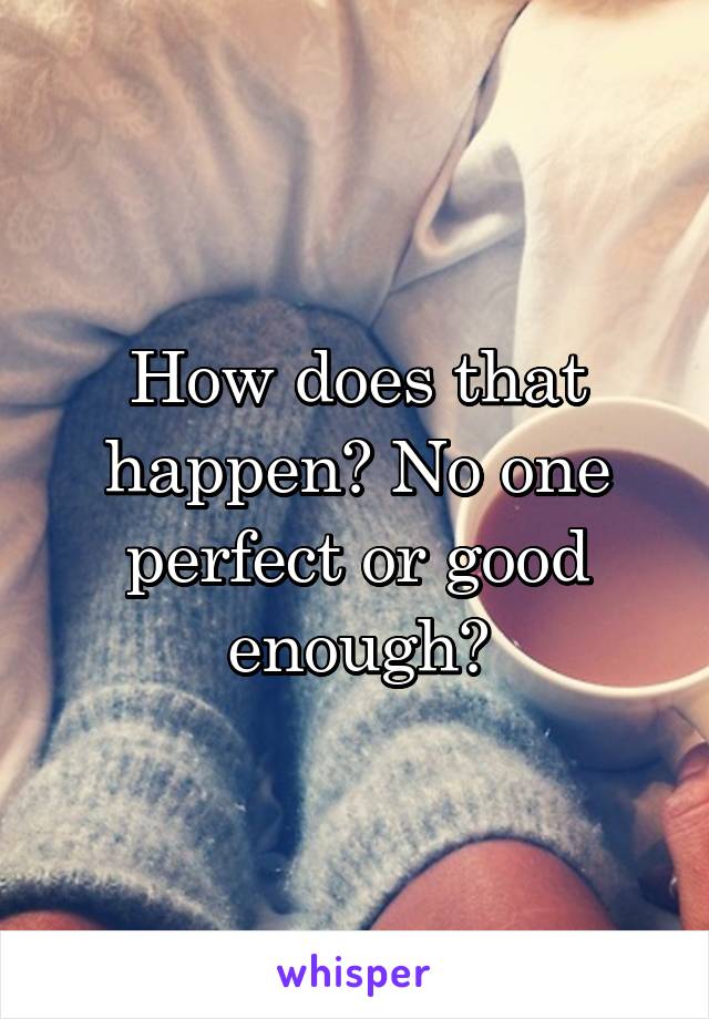 How does that happen? No one perfect or good enough?