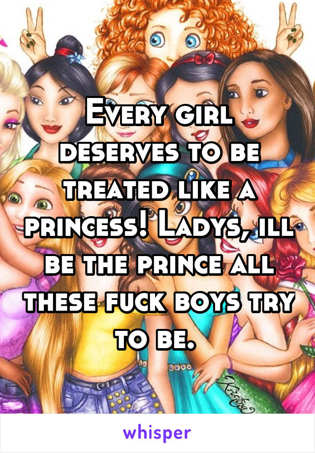 Every girl deserves to be treated like a princess! Ladys, ill be the prince all these fuck boys try to be. 