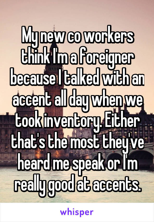 My new co workers think I'm a foreigner because I talked with an accent all day when we took inventory. Either that's the most they've heard me speak or I'm really good at accents.