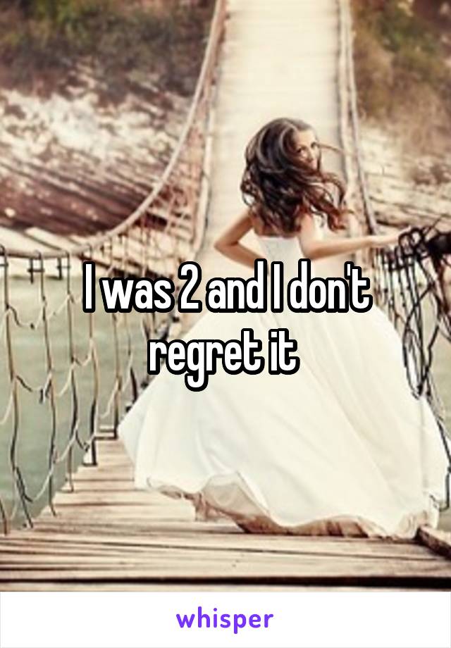 I was 2 and I don't regret it 