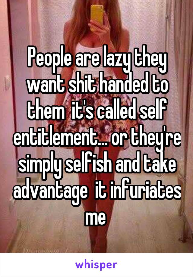 People are lazy they want shit handed to them  it's called self entitlement... or they're simply selfish and take advantage  it infuriates me 