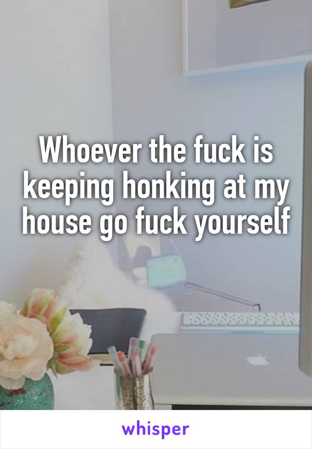 Whoever the fuck is keeping honking at my house go fuck yourself 
