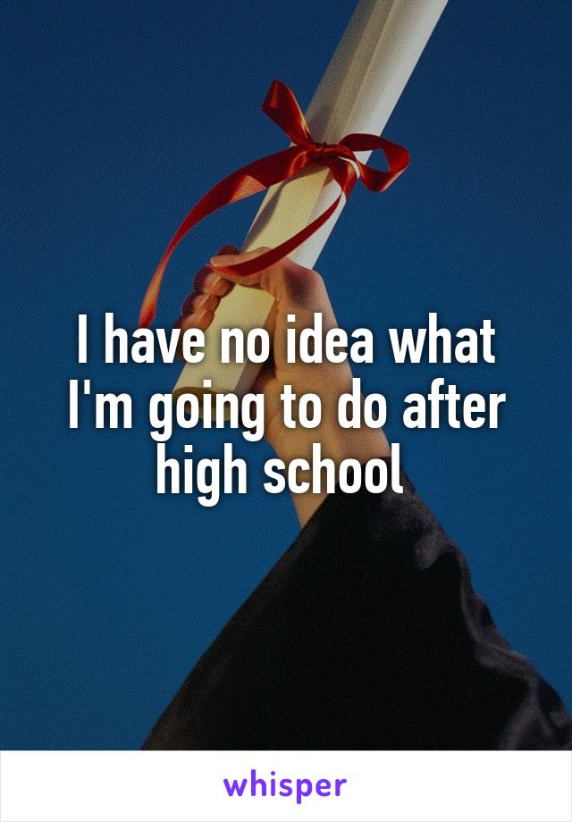 I have no idea what I'm going to do after high school 