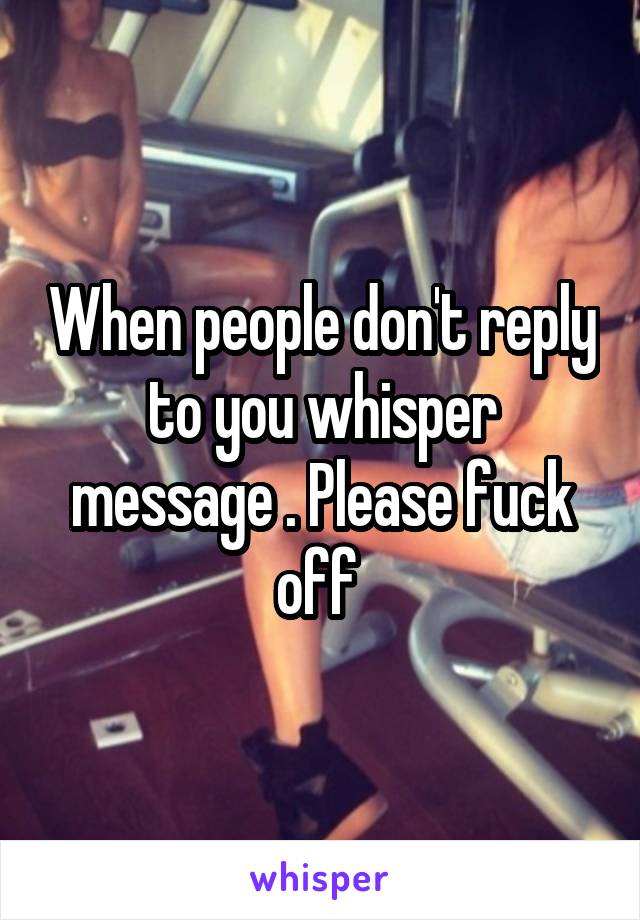 When people don't reply to you whisper message . Please fuck off 