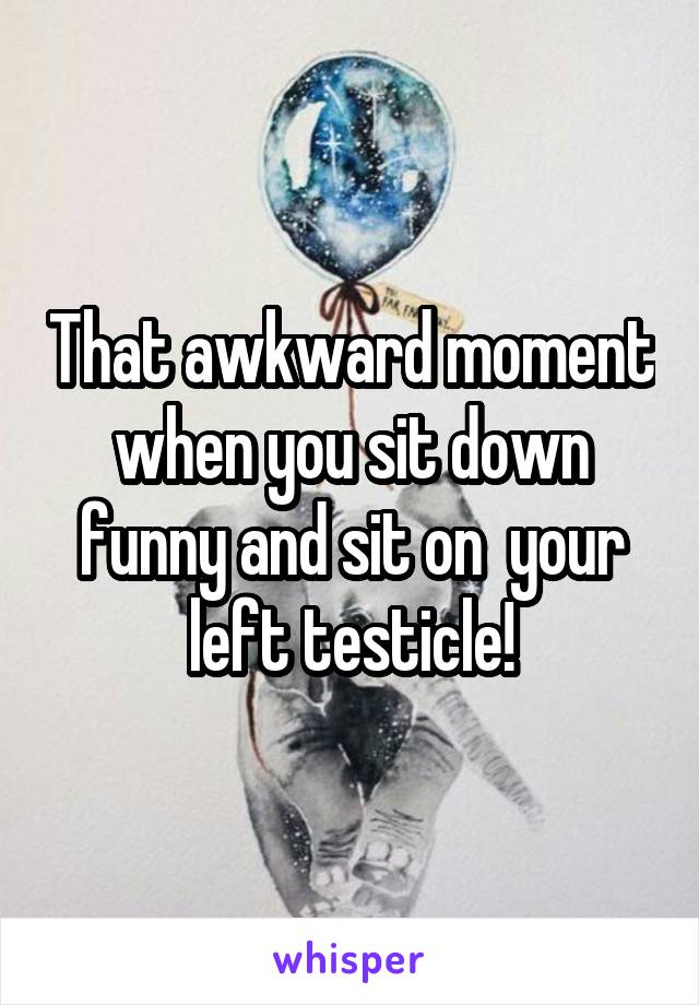 That awkward moment when you sit down funny and sit on  your left testicle!