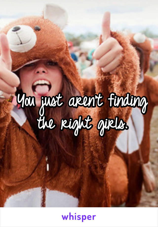 You just aren't finding the right girls.