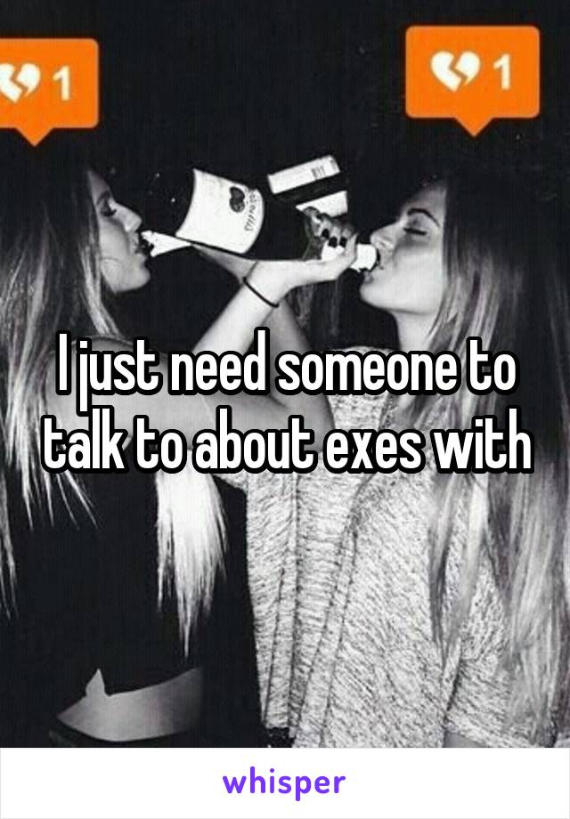 I just need someone to talk to about exes with
