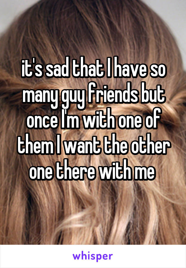 it's sad that I have so many guy friends but once I'm with one of them I want the other one there with me 
