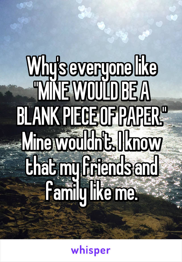 Why's everyone like "MINE WOULD BE A BLANK PIECE OF PAPER." Mine wouldn't. I know that my friends and family like me.
