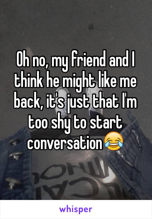 Oh no, my friend and I think he might like me back, it's just that I'm too shy to start conversation😂