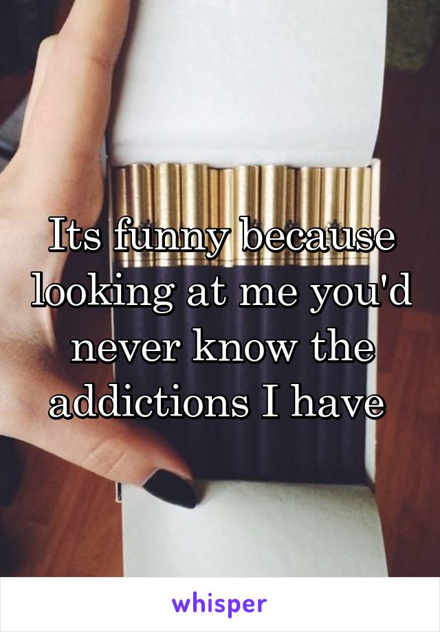 Its funny because looking at me you'd never know the addictions I have 