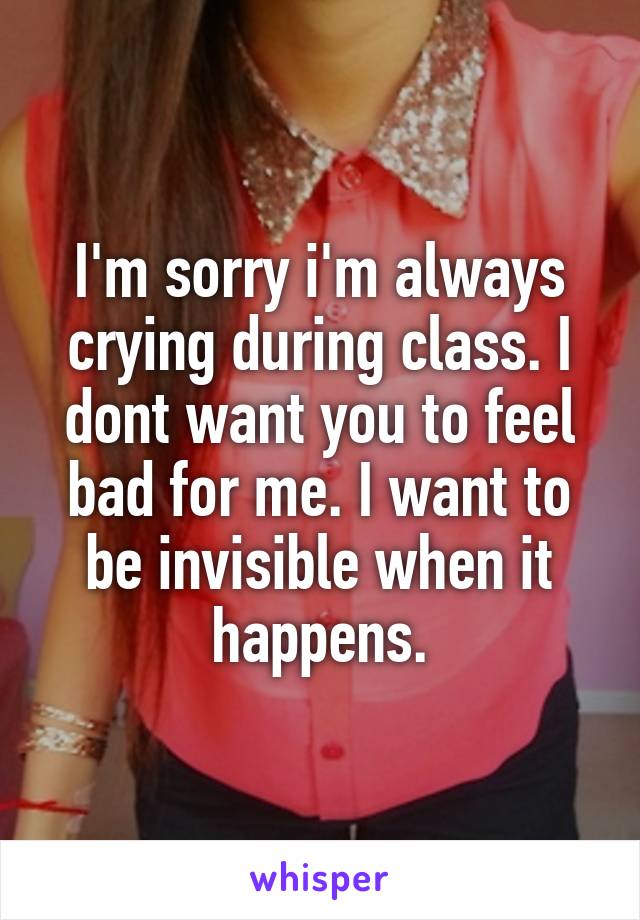 I'm sorry i'm always crying during class. I dont want you to feel bad for me. I want to be invisible when it happens.