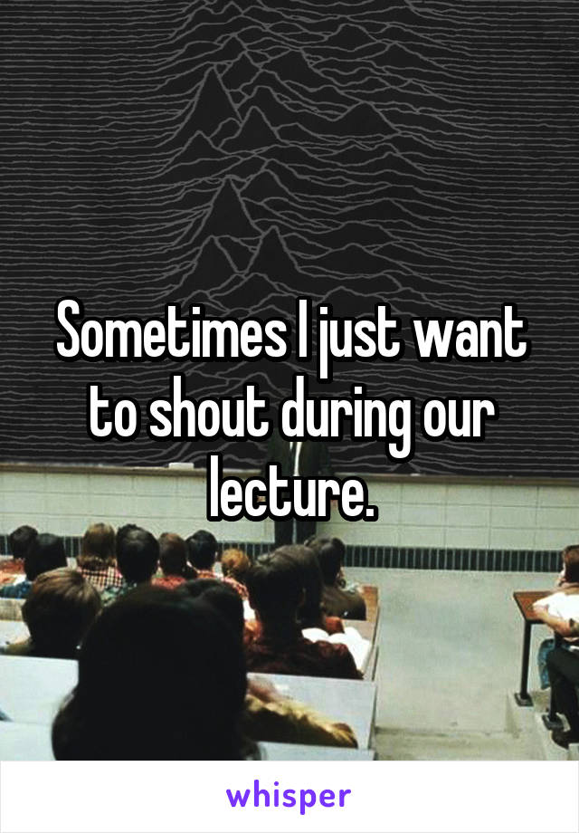 Sometimes I just want to shout during our lecture.
