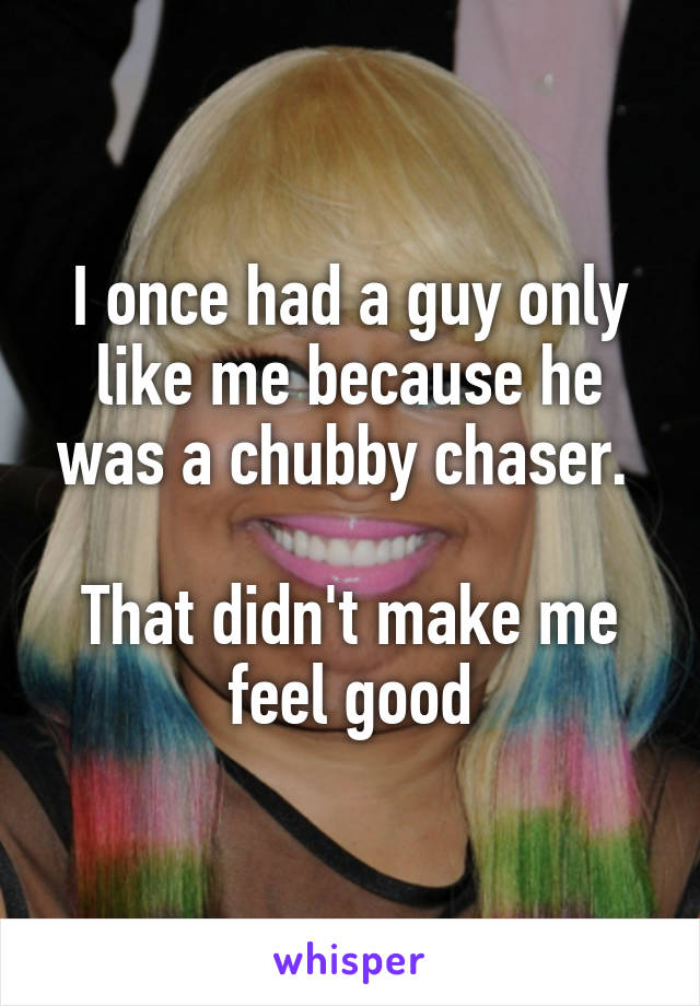I once had a guy only like me because he was a chubby chaser. 

That didn't make me feel good
