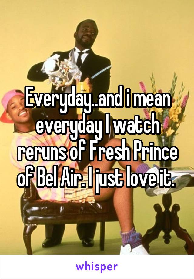 Everyday..and i mean everyday I watch reruns of Fresh Prince of Bel Air. I just love it. 