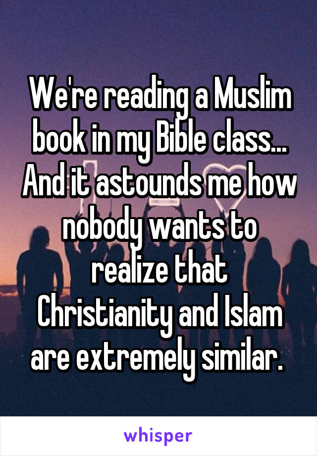 We're reading a Muslim book in my Bible class... And it astounds me how nobody wants to realize that Christianity and Islam are extremely similar. 
