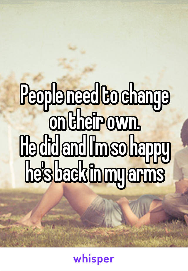 People need to change on their own.
He did and I'm so happy he's back in my arms