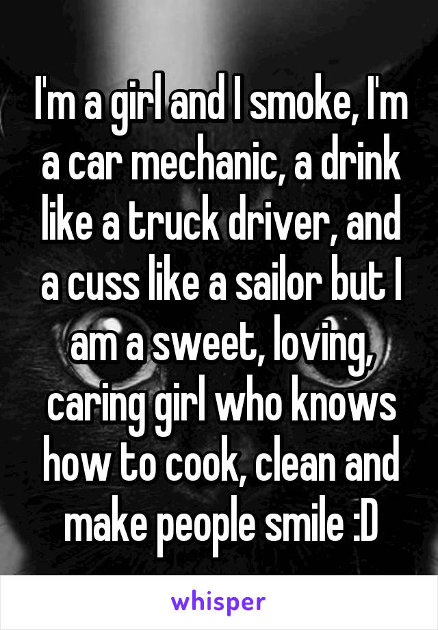 I'm a girl and I smoke, I'm a car mechanic, a drink like a truck driver, and a cuss like a sailor but I am a sweet, loving, caring girl who knows how to cook, clean and make people smile :D