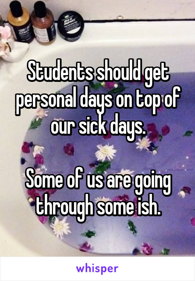 Students should get personal days on top of our sick days.

Some of us are going through some ish.