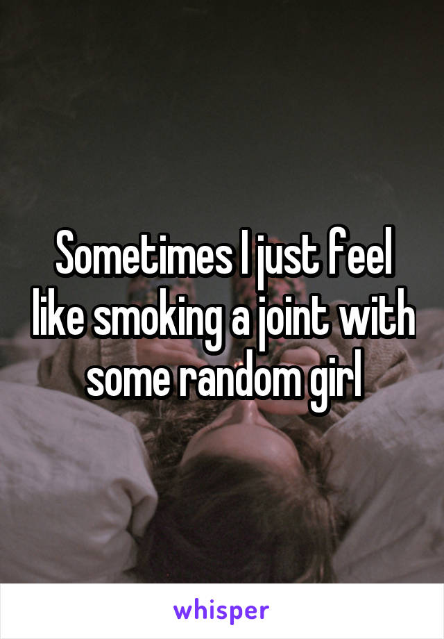 Sometimes I just feel like smoking a joint with some random girl