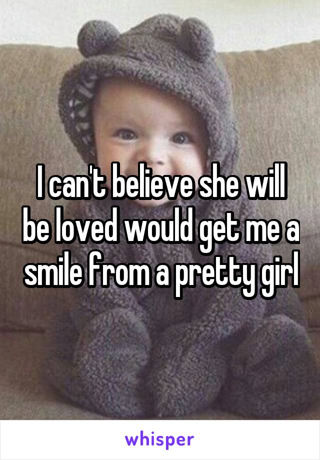 I can't believe she will be loved would get me a smile from a pretty girl