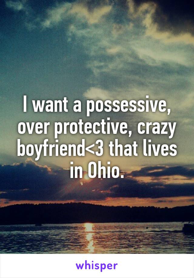 I want a possessive, over protective, crazy boyfriend<3 that lives in Ohio.