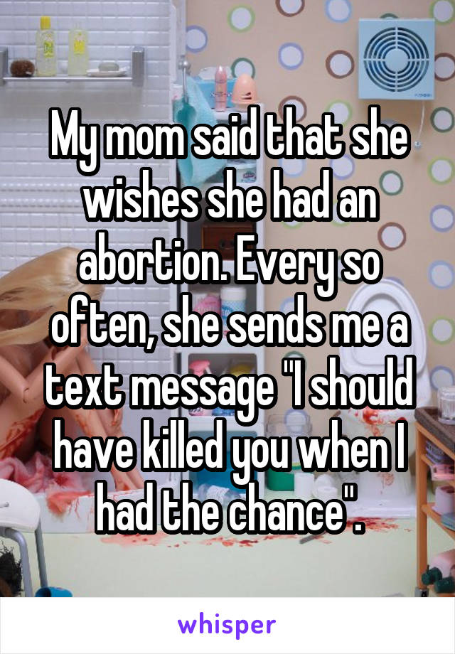 My mom said that she wishes she had an abortion. Every so often, she sends me a text message "I should have killed you when I had the chance".
