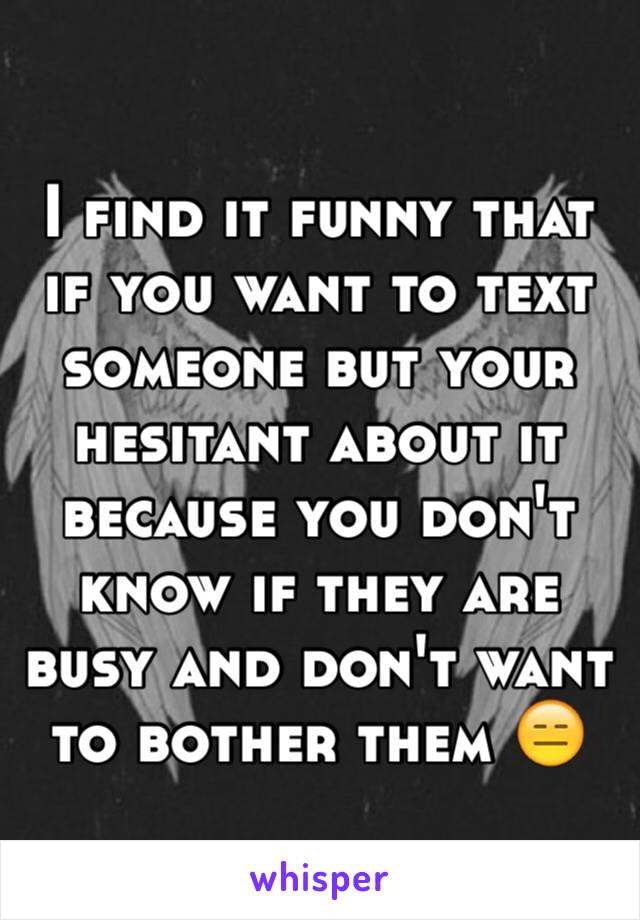 I find it funny that if you want to text someone but your hesitant about it because you don't know if they are busy and don't want to bother them 😑