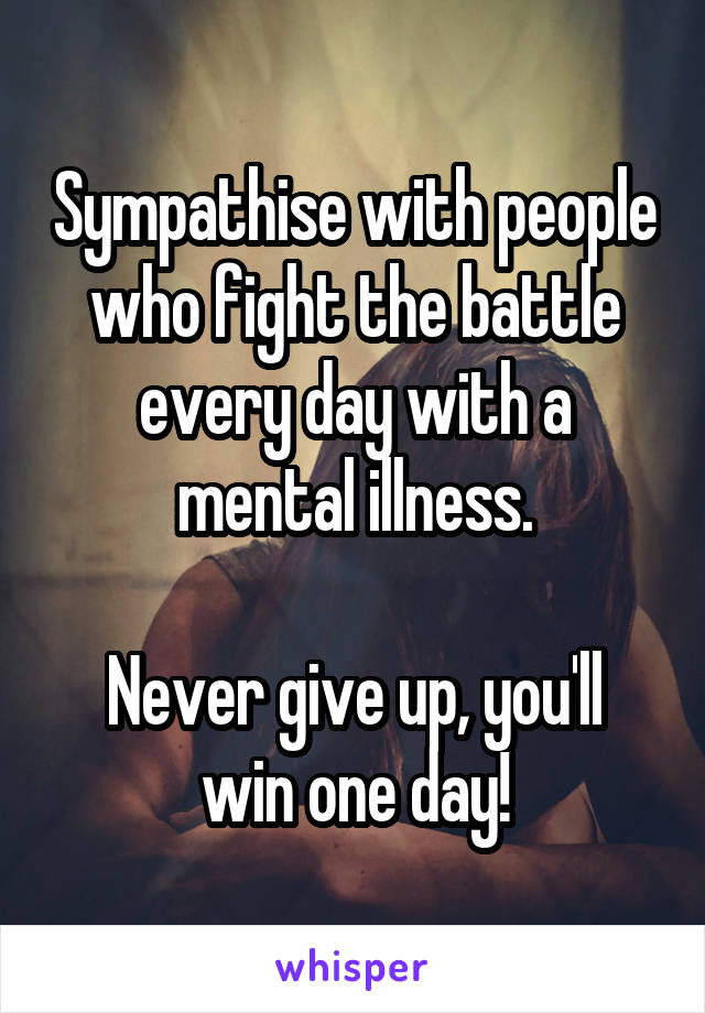 Sympathise with people who fight the battle every day with a mental illness.

Never give up, you'll win one day!
