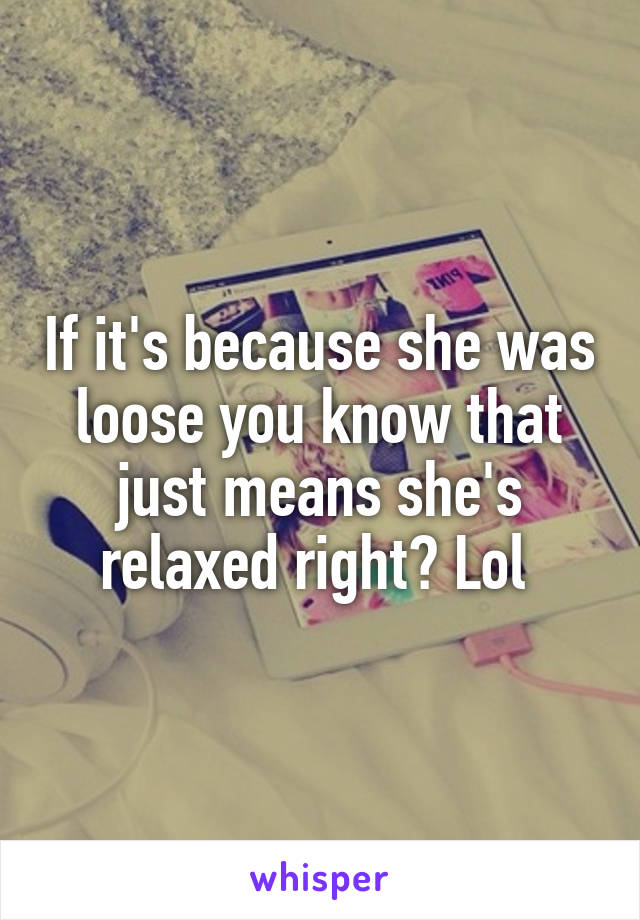 If it's because she was loose you know that just means she's relaxed right? Lol 