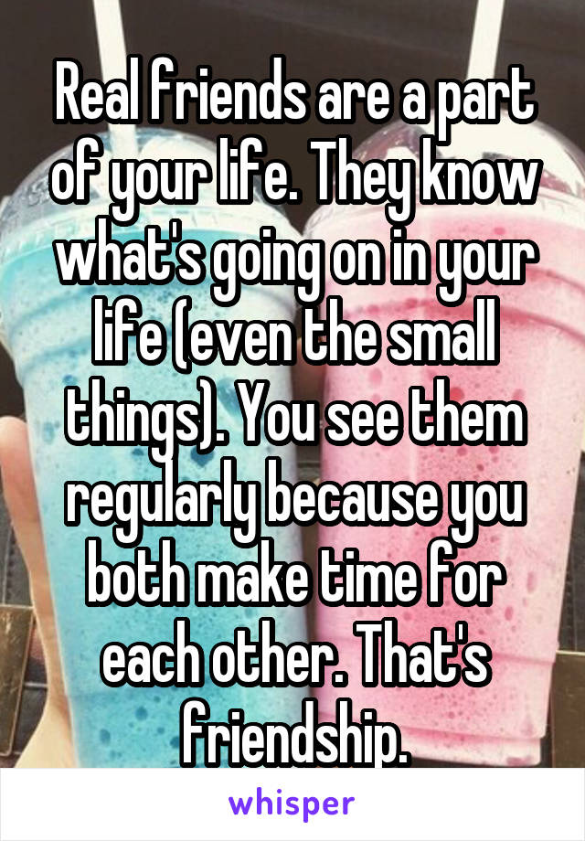 Real friends are a part of your life. They know what's going on in your life (even the small things). You see them regularly because you both make time for each other. That's friendship.
