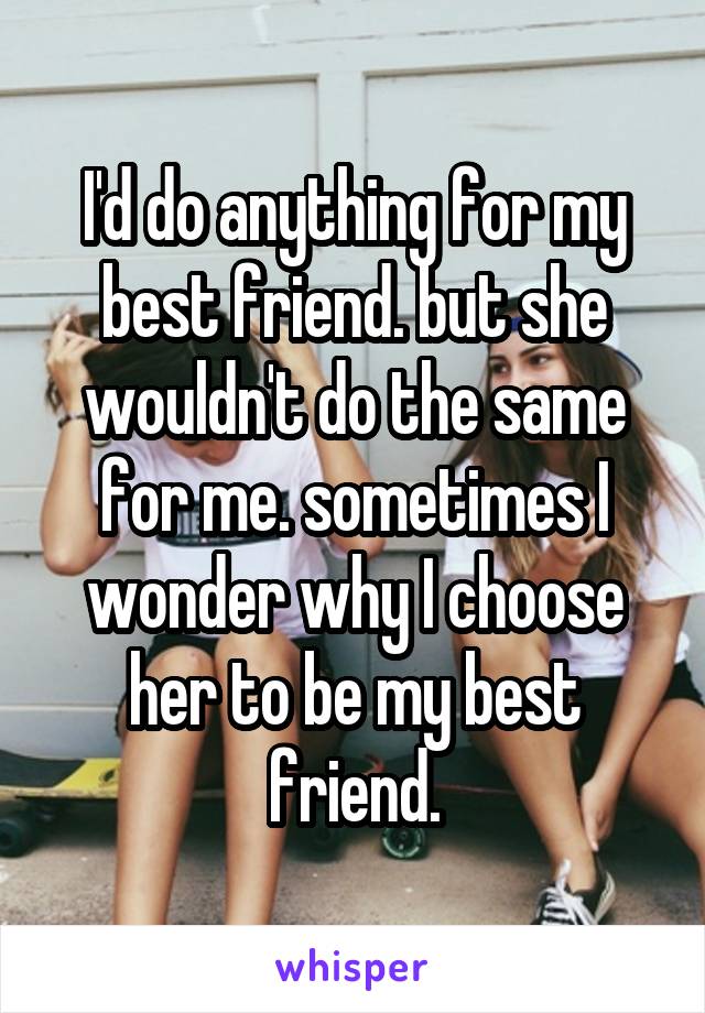 I'd do anything for my best friend. but she wouldn't do the same for me. sometimes I wonder why I choose her to be my best friend.