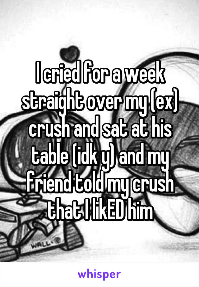 I cried for a week straight over my (ex) crush and sat at his table (idk y) and my friend told my crush that I likED him