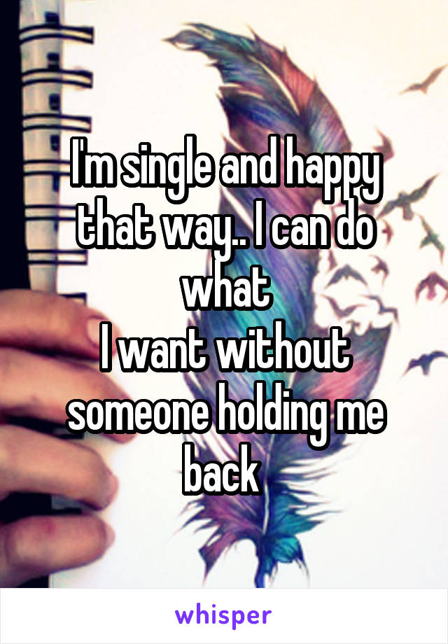 I'm single and happy that way.. I can do what
I want without someone holding me back 