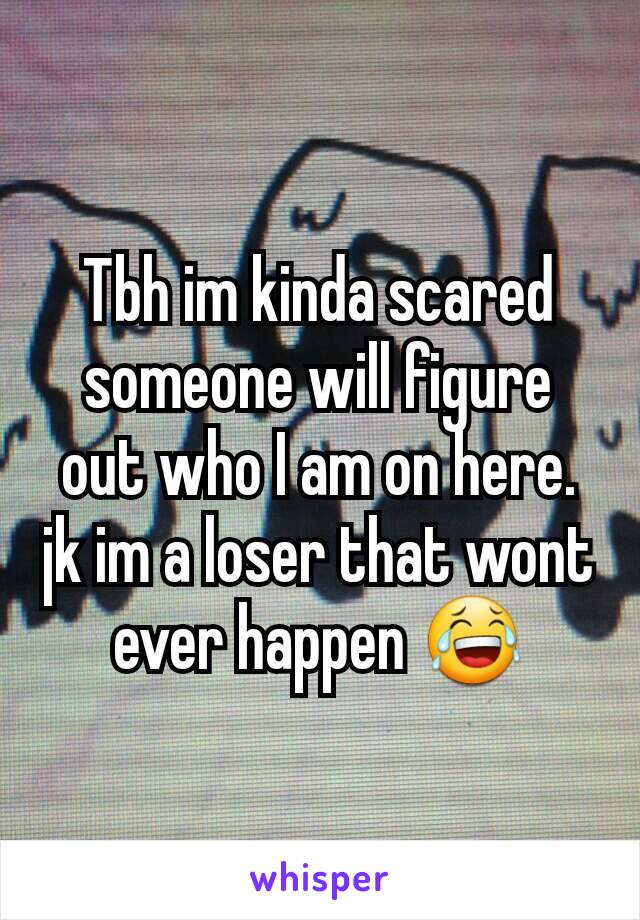 Tbh im kinda scared someone will figure out who I am on here.
jk im a loser that wont ever happen 😂