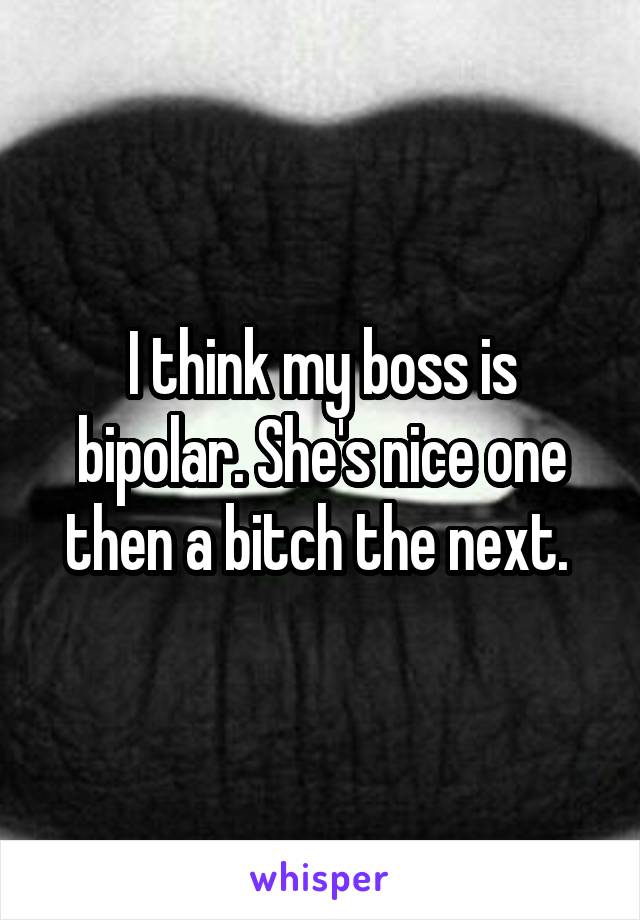 I think my boss is bipolar. She's nice one then a bitch the next. 
