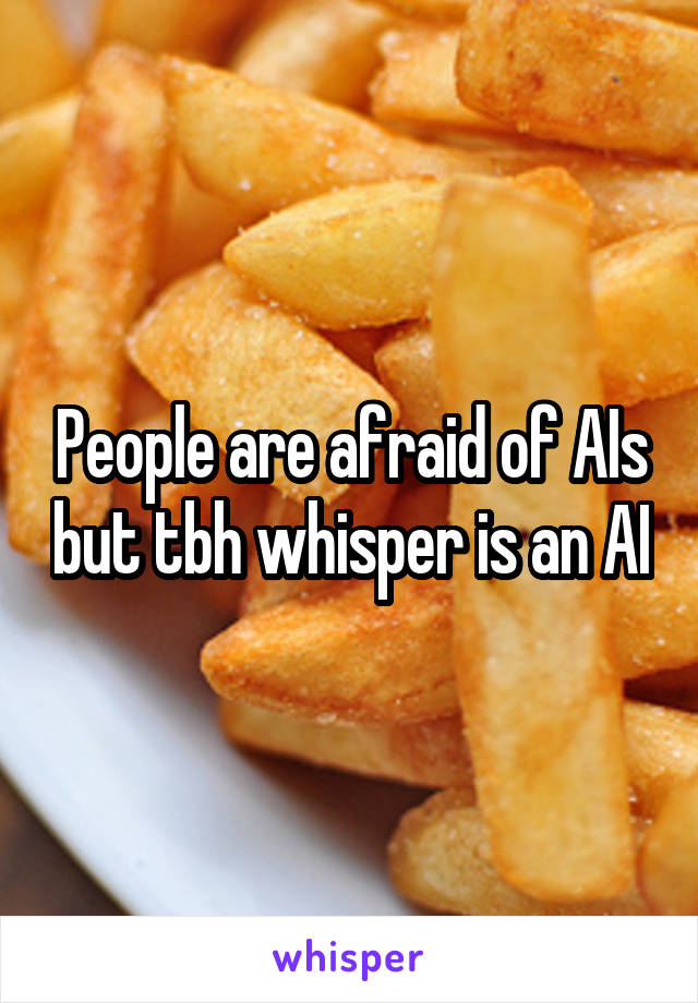 People are afraid of AIs but tbh whisper is an AI